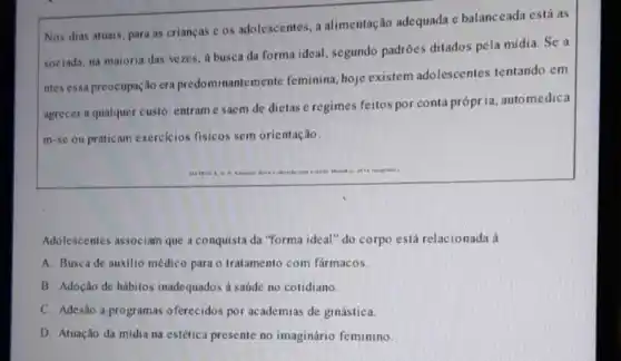 Nos dias atuais, para as criancas c os adolescentes, a alimentação adequada e balanceada está as
sociada, na maioria das vezes, a busca da forma ideal, segundo padrões ditados pela mídia. Se a
ntes essa preocupação era predominantemente feminina, hoje existem adolescentes tentando em
agrecer a qualquer custo entram e saem de dietas e regimes feitos por conta própria automedica
m-se ou praticam exercicios fisicos sem orientação.
Adolescentes associam que a conquista da "forma ideal"'do corpo está relacionada à
A. Busca de auxilio médico para o tratamento com fármacos.
B. Adoção de hábitos inadequados a saúde no cotidiano.
C. Adesão a programas oferecidos por academias de ginástica.
D. Atuação da mídia na estética presente no imaginário feminino.