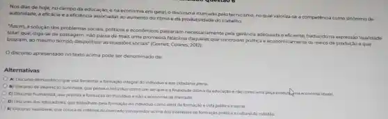 Nos dias de hoje no campo da educação,e na economia em geral, o discurso é marcado pelo tecnicismo, no qual valoriza-se a competência como sinônimo de
autoridade, a eficácia e a eficiência associadas ao aumento do ritmo e da produtividade do trabalho.
"Assim, a solução dos problemas sociais, politicos e econômicos passariam necessariamente pela gerência adequada e eficiente, traduzido na expressão 'qualidade
total' que, diga-se de passagem, não passa de mais uma promessa falaciosa daqueles que controlam politica e economicamente os meios de produção e que
buscam, ao mesmo tempo despolitizar as questōes sociais" (Gomes; Colares, 2012)
discurso apresentado no texto acima pode ser denominado de:
Alternativas
A) Discurso democrático, que visa fomentar a formação integral do individuo e sua cidadania plena.
B) Discurso de inspiração iluminista, que pensa o individuo como um ser que é a finalidade ultima da educação e nào como uma peça productina economia liberal.
C) Discurso humanista, que prioriza a formação do individuo e nào a economia de mercado.
D) Discurso dos educadores que trabalham pela formaçãc do individuo como ideal de formação e vida politica e social.
E) Discurso neoliberal, que coloca os critérios do mercado consumidor acima dos interesses de formação politica e cultural do cidadão.