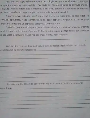 Nos dias de hoje , sabemos que a tecnologiz em geral - WhatsApp , Youtube
'acebook e diversas redes sociais - faz parte da vida de milhares de pessoas em tod
mundo. Alguns dizem que a internet é positiva, porque ela aproxima as pessoas
utros a consideram negativa, porque afasta de forma presencial.
A partir dessa reflexão , você escreverá um texto mostrando os dois lados No
rimeiro parágrafo, você demonstrará os seus aspectos negativos e, no segund
arágrafo, mostrará os aspectos positivos. Crie um título.
Queridos(as) alunos(as),objetivo dessa atividade é ensinar vocês a organiza
as idelas por meio dos parágrafos de forma estratégica. É importante que coloquen
as aspectos positivos e negativos separadamente Bom trabalho!
__
Apesar dos avanços tecnológicos, alguns aspectos negativos do seu uso são
__
Por outro lado, devemos considerar alguns aspectos positivos do uso da
__
hundred