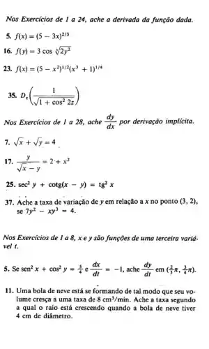 Nos Exercicios de I a 24,ache a derivada da função dada.
5. f(x)=(5-3x)^2/3
16. f(y)=3cossqrt [3](2y^2)
23. f(x)=(5-x^2)^1/2(x^3+1)^1/4
35. D_(z)((1)/(sqrt (1+cos^2)2z))
Nos Exercícios de 1 a 28,ache (dy)/(dx) por derivação implícita.
7. sqrt (x)+sqrt (y)=4
7. (y)/(sqrt (x)-y)=2+x^2
25 sec^2y+cotg(x-y)=tg^2x
37. Ache a taxa de variação de y em relação a x no ponto (3,2)
Nos Exercicios de 1 a 8, x e y são funções de uma terceira varia-
vel t.
5. Se sen^2x+cos^2y=(5)/(4) e (dx)/(dt)=-1 , ache (dy)/(dt) em ((2)/(3)pi ,(3)/(4)pi )
11. Uma bola de neve está se formando de tal modo que seu vo-
lume cresça a uma taxa de 8cm^3/min . Ache a taxa segundo
a qual o raio está crescendo quando a bola de neve tiver
4 cm de diâmetro.