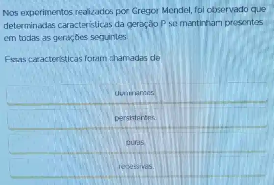 Nos experimentos realizados por Gregor Mendel , foi observado que
determinadas características da geração P se mantinham presentes
em todas as geraçōes seguintes.
Essas caracteristicas foram chamadas de
dominantes.
persistentes
puras.
recessivas.