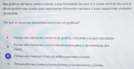 Nos gráficos de barra , linha e coluna, o eixo horizontal (ou eixo x) e o eixo vertical (ou eixo y)
de um gráfico são usados para representar diferentes variáveis e suas respectivas unidades
de medida.
Por que os eixos são elementos essenciais em gráficos?
A Porque eles adicionam contexto ao gráfico indicando a origem dos dados.
B
Porque eles fornecem a estrutura necessária para a apresentação dos
B
dados.
C Porque eles mostram o tipo de gráfico que será utilizado.
D Porque eles são usados para determinar a cor das barras ou linhas.