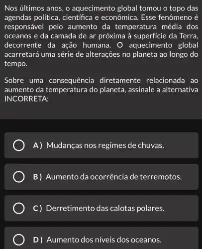 Nos últimos anos , o aquecimento global tomou o topo das
agendas política , científica e econômica. Esse fenômeno é
responsável pelo aumento da temperatura média dos
oceanos e da camada de ar próxima à superficie da Terra,
decorrente da ação humana . 0 aquecimento global
acarretará uma série de alterações no planeta ao longo do
tempo.
Sobre uma consequência diretamente relacionada ao
aumento da temperatura do planeta, assinale a alternativa
INCORR ETA:
A) Mudanças nos regimes de chuvas.
B) Aumento da ocorrência de terremotos.
c) D erretimento das calotas polares.
D) Aumento dos niveis dos oceanos.