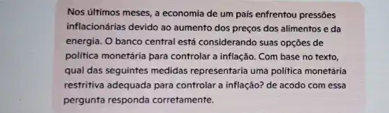 Nos últimos meses, a economia de um país enfrentou pressōes
inflacionárias devido ao aumento dos preços dos alimentos e da
energia. 0 banco central está considerando suas opçōes de
politica monetária para controlar a inflação . Com base no texto,
qual das seguintes medidas representaria uma política monetária
restritiva adequada para controlar a inflação? de acodo com essa
pergunta responda corretamente.