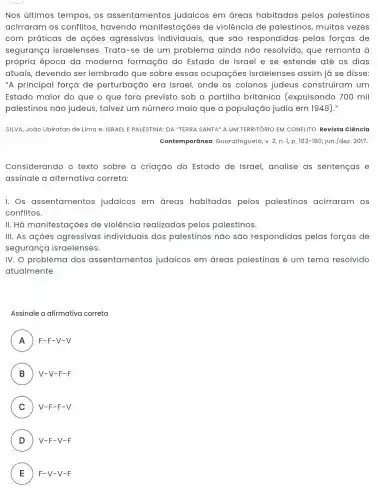 Nos últimos tempos, os assentamentos judaicos em áreas habitadas pelos palestinos
acirraram os conflitos, havendo manifestações de violência de palestinos, muitas vezes
com práticas de ações agressivas individuais, que são respondidas pelas forças de
segurança israelenses . Trata-se de um problema ainda não resolvido, que remonta à
própria época da moderna formação do Estado de Israel e se estende até os dias
atuais, devendo ser lembrado que sobre essas ocupaçōes israelenses assim já se disse:
"A principal força de perturbação era Israel, onde os colonos judeus construíram um
Estado maior do que o que fora previsto sob a partilha britânica (expulsando 700 mil
palestinos não judeus, talvez um número maio que a população judia em 1948)."
SILVA, João Ubiratan de Lima e. ISRAEL E PALESTINA: DA "TERRA SANTA" A UM TERRITÓRIO EM CONFLITO. Revista ciência
Contemporânea ,Guaratinguetá, v. 2, n.1,p. 163-180,jun./dez. 2017.
Considerando o texto sobre a criação do Estado de Israel, analise as sentenças e
assinale a alternativa correta:
I. Os assentamentos judaicos em áreas habitadas pelos palestinos acirraram os
conflitos.
II. Há manifestações de violência realizadas pelos palestinos.
III. As açoes agressivas individuais dos palestinos não são respondidas pelas forças de
segurança israelenses.
IV. O problema dos assentamentos judaicos em áreas palestinas é um tema resolvido
atualmente
Assinale a afirmativa correta
A ) F-F-V-V
B V-V-F-F B
C ) V-F-F-V
D ) V-F-V-F
E F-V-V-F E