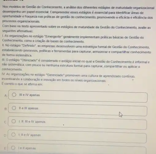 Nos modelos de Gestão do Conhecimento, a análise dos diferentes estágios de maturidade organizacional
desempenha um papel essencial. Compreender esses estágios é essencial para identificar áreas de
oportunidade e fraqueza nas práticas de gestão do conhecimento, promovendo a eficácia e eficiência dos
processos organizacionais.
Com base no texto apresentado sobre os estágios de maturidade da Gestão do Conhecimento, avalie as
seguintes afirmativas:
1. As organizações no estágio "Emergente "geralmente implementam práticas básicas de Gestão do
Conhecimento, como a criação de bases de conhecimento.
II. No estágio "Definido ", as empresas desenvolvem uma estratégia formal de Gestão do Conhecimento,
estabelecendo processos politicas e ferramentas para capturar, armazenar e compartilhar conhecimento
de forma sistemática.
III. O estágio "Otimizado'é considerado o estágio inicial no qual a Gestão do Conhecimento é informal e
não sistemática, com pouca ou nenhuma estrutura formal para capturar, compartilhar ou aplicar o
conhecimento.
IV. As organizações no estágio "Gerenciado"promovem uma cultura de aprendizado contínuo.
incentivando a colaboração e inovação em todos os niveis organizacionais.
E correto o que se afima em:
III e IV apenas.
II e III apenas
I,II, III e IV apenas.
1. IIe IV apenas
I ell apenas