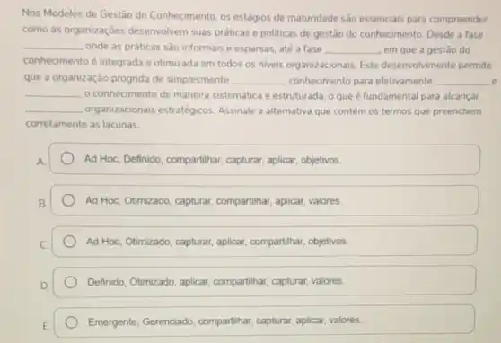 Nos Modelos de Gestão do Conhecimento, os estágios de maturidade sào essenciais para compreender
como as organizaçōes desenvolvem suas práticas e politicas de gestão do conhecimento. Desde a fase
__
onde as práticas são informais e esparsas, até a fase __ em que a gestǎo do
conhecimento é integrada e otimizada em todos os niveis organizacionais. Este desenvolvimento permite
que a organização progrida de simplesmente __ conhecimento para efetivamente __ e
__ o conhecimento de maneira sistemática e estruturada, 0 que é fundamental para alcancar
__ organizacionais estratégicos Assinale a alternativa que contém os termos que preenchem
corretamente as lacunas.
Ad Hoc, Definido, compartihar capturar, aplicar, objetivos.
Ad Hoc, Otimizado, capturar compartihar, aplicar, valores.
Ad Hoc, Otimizado, capturar aplicar, compartilhar, objetivos.
Definido, Otimizado, aplicar compartihar, capturar, valores.
Emergente, Gerenciado compartihar, capturar, aplicar valores.