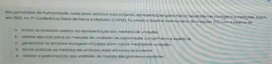 Nos primórdios da humanidade, cada povo utilizava suas próprias representaçoes para indicar resultados de contagens e mediçoes Assim,
em 1960, no 110 Conferência Geral de Pesos e Medidas (CGPM)foi criado o Sistema Internacional de Unidades (S), com o objetivo de:
a. limitar os simbolos usados na representaçáo das medidas de unidades
b. realizar estudos sobre as medidas de unidades de capacidade comprimento e superficie.
c. generalizar os simbolos europeus utilizados para indicar medidas de unidades.
d. tornar públicas as medidas de unidades mais utilizadas no ocidente.
e. realizar a padronizaçáo das unidades de medida das grandezas existentes.