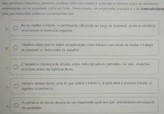 Nos principios tributários podemos analisar como um tributo é instituído e cobrado sobre as atividades
empresariais ou na sociedade como um todo. Dessa forma, um importante princípio é o da irretroatividade
pois, por meio dele podemos compreender que:
Ao se instituir o tributo. 0 contribuinte não pode ser pego de surpresa, assim a cobranca
A
só ocorrerá no exercicio seguinte
Objetiva evitar que os entes da federação criem tributos com intuito de limitar o tráfego
B.
de pessoas ou bens entre os estados.
Evedado a cobranca de tributos sobre fatos geradores passados, ou seja , situações
C.
ocorridas antes da vigência da lei.
Sempre deverá existir uma lei que defina o tributo e , a partir dela é possivel tributar os
D.
agentes econômicos
A cobrança do tributo deverá ter um tratamento igual aos que encontrarem em situação
E.
de igualdade