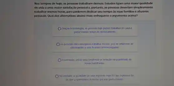 Nos tempos de hoje, as pessoas trabalham demais.Estudos ligam uma maior qualidade
de vida a uma maior satisfação pessoal e, portanto ,as pessoas deveriam simplesmente
trabalhar menos horas, para poderem dedicar seu tempo às suas familias e afazeres
pessoais. Qual das alternativas abaixo mais enfraquece o argumento acima?
Graças à tecnologia , as pessoas hoje podem trabalhar de casa e
gastar menos tempo de deslocamento
As pessoas não conseguem trabalhar menos, pois as empresas as
substituiriam e elas ficariam desempregadas
Atualmente, existe uma tendência de redução na quantidade de
horas trabalhadas.
Na verdade a qualidade de vida depende mais do que a pessoa faz
do que a quantidade de horas que ela gasta naquilo