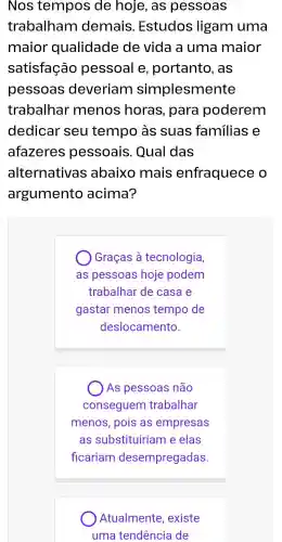 Nos tempos de hoje , as pessoas
trabalham demais . Estudos ligam uma
maior qualidade de vida a uma maior
satisfação pessoal e , portanto , as
pessoas deveriam simplesmente
trabalhar menos horas , para poderem
dedicar seu tempo às suas familias e
afazeres pessoais . Qual das
alternativas abaixo mais enfraquece o
argumento acima?
Graças , à tecnologia,
as pessoas hoje podem
trabalhar de casa e
gastar menos tempo de
deslocamento.
) As pessoas não
conseguem trabalhar
menos , pois as empresas
as substituirian n e elas
ficariam desempregadas
Atualmente , existe
uma tendência de