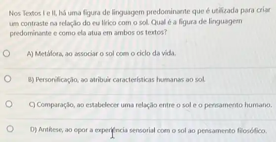 Nos Textos le II, há uma figura de linguagem predominante que é utilizada para criar
um contraste na relação do eu lfrico com o sol. Qual é a figura de linguagem
predominante e como ela atua em ambos os textos?
A) Metáfora, ao associar o sol com o ciclo da vida.
B) Personificação, ao atribuir caracteristicas humanas ao sol.
C) Comparação, ao estabelecer uma relação entre o sole o pensamento humano.
D) Antitese, ao opor a experiencia sensorial com o sol ao pensamento filosófico.