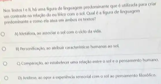 Nos Textos Le ll, há uma figura de linguagem predominante que d utilizada para criar
um contraste na relação do eu lirico com o sol. Qual é a figura de linguagem
predominante e como ela atua em ambos os textos?
A) Metáfora, ao associar o sol com 0 ciclo da vida.
ii) Personificação, ao atribuir caracteristicas humanas ao sol.
C) Comparação, ao estabelecer uma relação entre o sol e o pensamento humano.
D) Antitese, ao opor a experiencia sensorial com o sol ao pensamento filosófico.