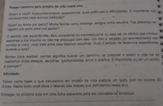 Nosso caminho pelo projeto de vida neste ano.
Quem é você?Autoconhecime nto, autocontrole, suas potências e dificuldades. E importante nos
conhecermos para sermos melhores?
Quem eu tenho por perto? Minha familia como herança, amigos como escolha. Faz diferença ter
alguém por perto para nos apoiar?
sentido das experiências: Sou consciente ou inconsequente ou seja sei os efeitos das minhas
escolhas e me importo ou não me preocupo com isso. Um fato é verdade um acontecimento nos
conduz a outro, vocé está entre eles fazendo escolhas Qual o sentido de fazermos experiências
durante a vida?
Sonhar para realizar.sonhar significa buscar um caminho , se preparar e assim a vida vai se
realizando entre desejos, escolhas , oportunidades, erros e acertos. É importante eu ter um sonho
e planejar?
Atividade:
Tendo como base o que estudamos em projeto de vida elabore um texto com no minimo 20
linhas. Neste texto você deve ir falando das etapas que estudamos neste ano.
Entregar na próxima aula em uma folha separada para ser colocada no envelope.