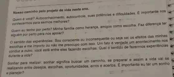 Nosso caminho pelo projeto de vida neste ano.
Quem é você Autoconheciment , autocontrole, suas potências e dificuldades. É importante nos
conhecermos para sermos melhores?
Quem eu tenho por perto? Minha familia como herança, amigos como escolha. Faz diferença ter
alguém por perto para nos apoiar?
sentido das experiências.Sou consciente ou inconsequente ou seja sei os efeitos das minhas
escolhas e me importo ou não me preocupo com isso. Um fato é verdade um acontecimento nos
conduz a outro, você está entre eles fazendo escolhas. Qual o'sentido de fazermos experiências
durante a vida?
Sonhar para realizar.sonhar significa buscar um caminho, se preparar e assim a vida vai se
realizando entre desejos escolhas, oportunidades erros e acertos. É importante eu ter um sonho
e planejar?