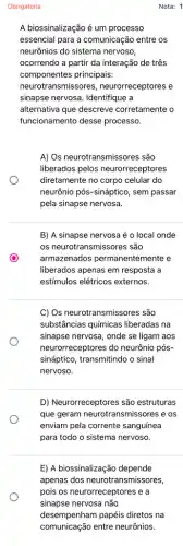 Nota: 1
A biossinalização é um processo
essencial para a comunicação entre os
neurônios do sistema nervoso,
ocorrendo a partir da interação de três
componentes principais:
neurotransmissores,neurorreceptores e
sinapse nervosa. Identifique a
alternativa que descreve corretamente o
funcionamento desse processo.
A) Os neurotransmissores são
liberados pelos neurorreceptores
diretamente no corpo celular do
neurônio pós-sináptico, sem passar
pela sinapse nervosa.
B) A sinapse nervosa é o local onde
os neurotransmissores são
armazenados permanentemente e
liberados apenas em resposta a
estímulos elétricos externos.
C) Os neurotransmissores são
substâncias químicas liberadas na
sinapse nervosa, onde se ligam aos
neurorreceptores do neurônia pós-
sináptico, transmitindo o sinal
nervoso.
D) Neurorreceptores são estruturas
que geram neurotransmis.sores e os
enviam pela corrente sanguinea
para todo o sistema nervoso.
E) A biossinalização depende
apenas dos neurotra nsmissores,