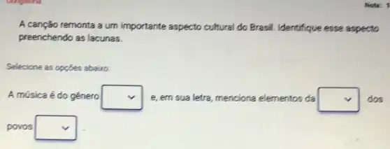 Nota: 1
A canção remonta a um importante aspecto cultural do Brasil Identifique esse aspecto
preenchendo as lacunas.
Selecione as opçōes abairo:
A música é do genero square  e, em sua letra, menciona elementos da square  dos
povos square