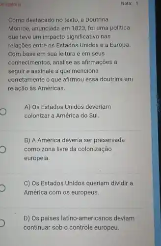 Nota: 1
Como destacado no texto, a Doutrina
Monroe , anunciada em 1823, foi uma política
que teve um impacto significativo nas
relações entre os Estados Unidos e a Europa.
Com base em sua leitura e em seus
conhecimentos , analise as afirmações a
seguir e assinale a que menciona
corretamente o que afirmou essa doutrina em
relação às Américas.
A) Os Estados Unidos deveriam
O
colonizar a América do Sul.
B) A América deveria ser preservada
como zona livre da colonização
europeia.
C) Os Estados Unidos queriam dividir a
América com os europeus.
D) Os países latino -americanos deviam