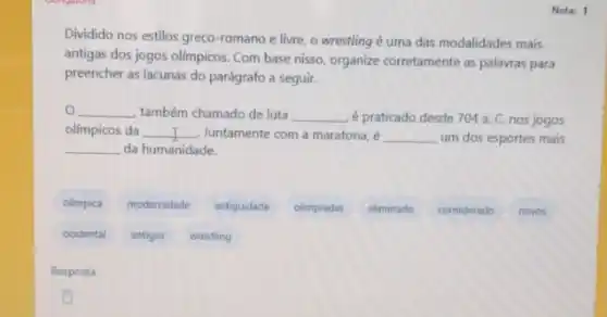 Nota: 1
Dividido nos estilos greco romano e livre, o wrestling é uma das modalidades mais
antigas dos jogos olimpicos Com base nisso, organize corretamente as palavras para
preencher as lacunas do parágrafo a seguir.
__ também chamado de luta __ é praticado desde 704a C. nos jogos
olimpicos da __ Juntamente com a maratona __ um dos esportes mais
__ da humanidade.
olimpica
modernidade
antiguidade
olimpladas
eliminado
considerado
novos
ocidental
antigos
wrestling
Resposta