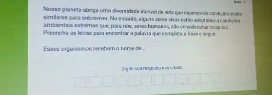 Nota: 1
Nosso planeta abriga uma diversidade incrivel de vida que depende de condições muito
similares para sobreviver No entanto, alguns seres vivos estão adaptados a condiçōes
ambientais extremas que, para nós, seres humanos, são consideradas inóspitas.
Preencha as letras para encontrar a palavra que completa a frase a seguir:
Esses organismos recebem o nome de __
Digite sua resposta nas caixas:
square 
square 
square 
square 
square 
square 
square 
square 
square 
square 
square 
square