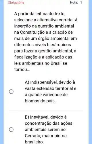 Nota: 1
Obrigatória
A partir da leitura do texto,
selecione a alternativa correta. A
inserção da questão ambiental
na Constituição e a criação de
mais de um órgão ambiental em
diferentes niveis hierárquicos
para fazer a gestão ambiental , a
fiscalização e a aplicação das
leis ambientais no Brasil se
tornou __
A)indispensáve I, devido à
vasta extensão territorial e
à grande variedade de
biomas do país.
B) inevitável , devido à
concentração das ações
ambientais serem no