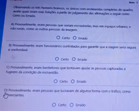 Nota: 1
Observando os três homens brancos, os únicos com vestimentas completas do quadro,
avalie quais eram suas funções a partir do julgamento das afirmações a seguir como
Certo ou Errado.
A) Provavelmente eram pessoas que seriam escravizadas mas em espaços urbanos, e
não rurais, como as outras pessoas da imagem.
Certo
Errado
B) Provavelmente eram funcionários contratados para garantir que a viagem seria segura
e confortável.
Certo
) Errado
C) Provavelmente eram benfeitores que tentavam ajudar as pessoas capturadas a
fugirem da condição de escravidão.
Certo
Errado
D) Provavelmente eram pessoas que lucravam de alguma forma com o tráfico , como
dhynerciantes.
) Certo D Errado