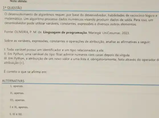 Nota obtida:
QUESTÃO
desenvolvimento de algoritmos requer, por base do desenvolvedor habilidades de raciocinio lógico e
matemático. Um algoritmo processa dados numéricos visando produzir dados de saida. Para isso um
desenvolvedor pode utilizar variáveis constantes, expressões e diversos outros elementos.
Fonte: OLIVEIRA, P. M de. Linguagem de programação. Maringá UniCesumar, 2023.
Sobre as variáveis expressões, constantes e operações de atribuição analise as afirmativas a seguir:
1. Toda variável possui um identificador e um tipo relacionados a ela.
II. Em Python, uma variável do tipo float admite números com casas depois da virgula.
III. Em Python, a atribuição de um novo valor a uma lista é, obrigatoriar nente, feita através do operador d
atribuição (=)
E correto o que se afirma em:
ALTERNATIVAS
I, apenas.
II, apenas.
III, apenas.
I e II, apenas.
I, II e III.