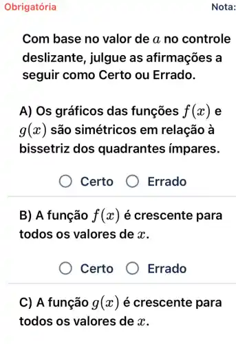 Nota:
Com base no valor de a no controle
deslizante , julgue as afirmações a
seguir como Certo ou Errado.
A) Os gráficos das funções f(x) e
g(x) são simétricos em relação à
bissetriz dos quadrantes impares.
Certo
Errado
B) A função f(x) é crescente para
todos os valores de x.
Certo
Errado
C) A função g(x) é crescente para
todos os valores de x.