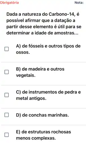 Nota:
Dada a natureza do Carbono -14 , é
possível afirmar que a datação a
partir desse elemento é útil para se
determinar a idade de amostras __
A) de fósseis e outros tipos de
ossos.
B) de madeira e outros
vegetais.
C) de instrumentos de pedra e
metal antigos.
D) de conchas marinhas.
E) de estruturas rochosas
menos complexas.