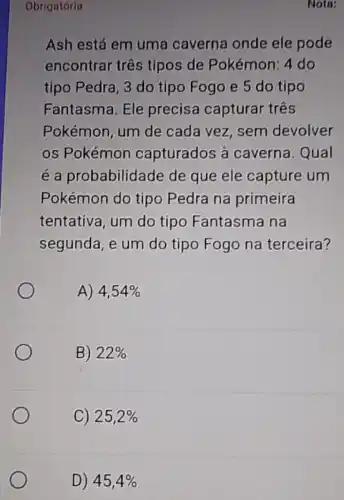 Nota:
Obrigatória
Ash está em uma caverna onde ele pode
encontrar três tipos de Pokémon: 4 do
tipo Pedra, 3 do tipo Fogo e 5 do tipo
Fantasma. Ele precisa capturar três
Pokémon, um de cada vez, sem devolver
os Pokémon capturados à caverna. Qual
é a probabilidade de que ele capture um
Pokémon do tipo Pedra na primeira
tentativa, um do tipo Fantasma na
segunda, e um do tipo Fogo na terceira?
A) 4,54% 
B) 22% 
C) 25,2% 
D) 45,4%