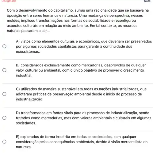 Nota:
Obrigatória
Com o desenvolvimento do capitalismo, surgiu uma racionalidade que se baseava na
oposição entre seres humanos e natureza. Uma mudança de perspectiva , nesses
moldes, implicou transformações nas formas de sociabilidade e reconfigurou
aspectos culturais em relação ao meio ambiente . Em tal contexto, os recursos
naturais passaram a ser. __
A) vistos como elementos culturais e econômicos, que deveriam ser preservados
por algumas sociedades capitalistas para garantir a continuidade dos
ecossistemas.
B) considerados exclusivamente como mercadorias, desprovidos de qualquer
valor cultural ou ambiental , com o único objetivo de promover o crescimento
industrial.
C) utilizados de maneira sustentável em todas as nações industrializadas , que
adotaram práticas de preservação ambiental desde o início do processo de
industrialização.
D) transformados em fontes vitais para os processos de industrialização, sendo
tratados como mercadorias ......................................................................ambientais e culturais em algumas
sociedades.
E) explorados de forma irrestrita em todas as sociedades, sem qualquer
consideração pelas consequências ambientais devido à visão mercantilista Ida
natureza.