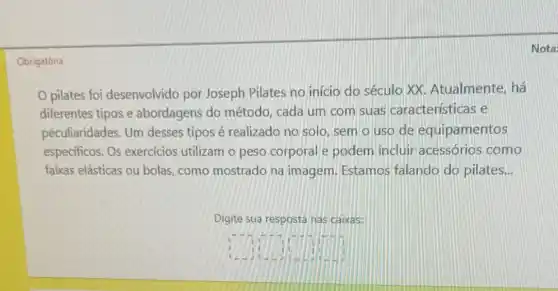 Nota:
Obrigatória
pilates foi desenvolvido por Joseph Pilates no início do século XX Atualmente, há
diferentes tipos e abordagens do método, cada um com suas características e
peculiaridades. Um desses tipos é realizado no solo sem o uso de equipamentos
especificos. Os exercícios utilizam o peso corporal e podem incluir acessórios como
faixas elásticas ou bolas como mostrado na imagem. Estamos falando do pilates __
Digite sua resposta nas caixas:
square  square