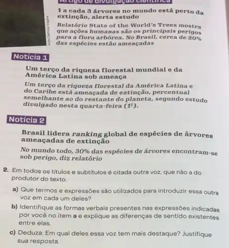 Notícia 1
Artigo de div cientinca
1 a cada 3 árvores no mundo está perto da
extinção, alerta estudo
Relatório State of the World's Trees mostra
que ações humanas são os principais perigos
para a flora arbórea . No Brasil, cerca de 20% 
das espécies estão am eacadas
Um terço da riqueza florestal mundial e da
América Latina sob ameaca
Um terço da riqueza florestal da América Latina e
do Caribe está am eaçada de extinção , percentual
semelhante ao do res tante do planeta , segundo estudo
divulgado nesta quarta -feira (1^circ )
Notícia 2
Brasil lidera ranking global de espécies de árvores
ameaçadas de extinção
No mundo todo, 30%  das espécies de árvores encontram-se
sob perigo, diz relatório
2. Em todos os titulos e subtítulos é citada outra voz, que não a do
produtor do texto.
a) Que termos e expressões são utilizados para introduzir essa outra
voz em cada um deles?
b) Identifique as formas verbais presentes nas expressões indicadas
por você no item a e explique as diferenças de sentido existentes
entre elas.
c) Deduza: Em qual deles essa voz tem mais destaque? Justifique
sua resposta.