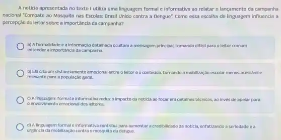 A notícia apresentada no texto I utiliza uma linguagem formal e informativa ao relatar o lançamento da campanha
nacional "Combate ao Mosquito nas Escolas: Brasil Unido contra a Dengue". Como essa escolha de linguagem influencia a
percepção do leitor sobre a importância da campanha?
a) A formalidade ea Informação detalhada ocultama mensagem principal, tomando diffel para o leltor comum
entender a Importâncla da campanha.
b) Ela cria um distanciamento emocional entreo leltor e o conteúdo tomando a mobilização escolar menos acessivel e
relevante para a população geral.
c) Allnguagem formal einformativareduz o impacto da noticla ao focar em detalhes técnicos, ao invés de apelar para
envolvimento emocional dos leitores.
d) A linguagem formal e Informativa contribul para aumentar a credibilidade da noticia,
urgencia da mobilização contra o mosquito da dengue.
icla, enfatizando a seriedade e a