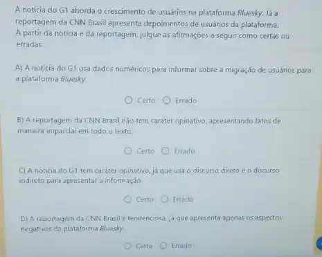 A notícia do G1 aborda o crescimento de usuários na plataforma Bluesky.lá a
reportagem da CNN Brasil apresenta depoimentos de usuánios da plataforma.
A partir da notícia e da reportagem, julgue as afirmações a seguir como certas ou
erradas.
A) A notícia do G1 usa dados numéricos para informar sobre a migração de usuános para
a plataforma Bluesky.
Certo Errado
B) A reportagem da CNN Brasil nào tem caráter opinativo, apresentando fatos de
maneira imparcial em todo o texto.
Certo Errado
C) A noticia do G1 tem caráter opinativo, ja que usa o discurso direto e o discurso
indireto para apresentara informação.
Certo Errado
D) A reportagem da CNN Brasil é tendenciosa já que apresenta apenas os aspectos
negativos da plataforma Bluesky.
Certo Errado