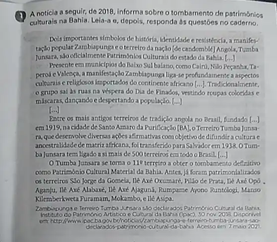 A notícia a seguir de 2018, informa sobro o tombamento de patrimônios
culturais na Bahia. Leia-a o, depois, responda às questóes no caderno.
Dois importantes simbolos de história, identidade c resistência a manifes-
tação popular'Zambiapungae oterreiroda nação [de candomblé] Angola, Tumba
Junsara, são oficlalmente Patrimônios Culturais do estado da Bahia. [...]
Presenteem municipios do Baixo Sulbalano, como Cairu Nilo Peçanha, Ta-
pervá e Valença, a manifestação Zambiapunga liga-se profundamente a aspectos
culturais e religiosos importados do continente africano [ldots ] Tradicionalmente,
grupo sai às ruas na véspera do Dia de Finados, vestindo roupas coloridas e
máscaras, dançando c despertando a população. [...]
()
Entre os mais antigos terreiros de tradição angola no Brasil, fundado [...]
em 1919, na cidade de Santo Amaro da Purificação [BA] o Terreiro Tumba Junsa-
ra, que desenvolve diversas ações afirmativas com objetivo dedifundiracultura e
ancestralidade dematrizafricana foitransferido paraSalvadorem 1938.0Tum-
ba Junsara tem ligado a si mais de 500 terreiros em todo o Brasil.[..]
Tumba Junsara se torna o 11^circ  terreiro a obter o tombamento definitivo
como Patrimônio Cultural Material da Bahia. Antes já foram patrimonlallzados
os terreiros São Jorge da Gomeia, Ilê Axé Oxumaré, Pilão de Prata , Hê Axé Opô
Aganju, Ile Axé Alabaxé He Axé Ajagunã, Rumpame Ayono Runtólogi, Manso
Kilemberkweta Furamam Mokambo, e ll@ Asipa.
Zambiapunga o Terreiro Tumba Junsara s30 declarados Patrimónia Cultural da Bahia.
Instituto do Patrimonio Artistico e Cultural da Bahia (1pac), 30 nov. 2018. Disponivel
em: http://wwwipac ba.gov/by/noticias//ambiapunga-e-forreico -tumba-junsara-sao-
declarados-patrimonio-cultural-da baha Acesso em: 7 maio 2021