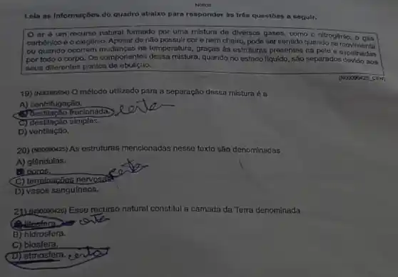 Notece
Leia as informações do quadro abalxo para responder às trôs questōes a seguir.
10 ar ó um recurso natural formado por uma mistura do diversos gases, como o nitrogônio
carbônico e o oxigênio.Aposar do não possuir cor e nem cheiro, pode ser sentido quando so operation ou quando ocorrem na temperatura, graças à estruturas presentes na pole e
por todo o corpo.Os componentes dossa misture quando no estado llquldo , são separados devido nos
seus diferentes pontos de
(N00000425 CEM)
19) (ND0090554) O método utilizado para a separação dessa mistura é a
A) centrifugação.
Questilação fracionada;
C) destilação simples:
D) ventilação.
20) (Nooosox25) As estruturas mencionadas nesse texto são denominadas
A) glândulas.
C) terminatizes nervosis
D) vasos sangulneos.
21) (1000050428) Esse recurso natural constitui a camada da Terra denominada
(1) litesfera.
B) hidrosfera.
C) biosfera.
(D) atmosfera.