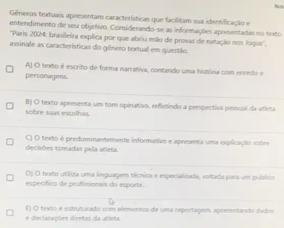 Not
Gêneros textuais apresentam características que facilitam sua identificação e
entendimento de seu objetivo. Considerando-se as informações apresentadas no texto
"Paris 2024: brasileira explica por que abriu mão de provas de natação nos Jogos",
assinale as características do gênero textual em questão.
A) O texto é escrito de forma narrativa contando uma história com enredo e
personagens.
B) O texto apresenta um tom opinativo, refletindo a perspectiva pessoal da atleta
sobre suas escolhas.
C) O texto é predominantem ente informativo e apresenta uma explicação sobre
decisões tomadas pela atleta
D) O texto utiliza uma linguagem técnica e especializada, voltada para um público
especifico de profissionais do esporte.
E) O texto é estruturado com elementos de uma reportagem, apresentando dados
e declaraçōes diretas da atleta.