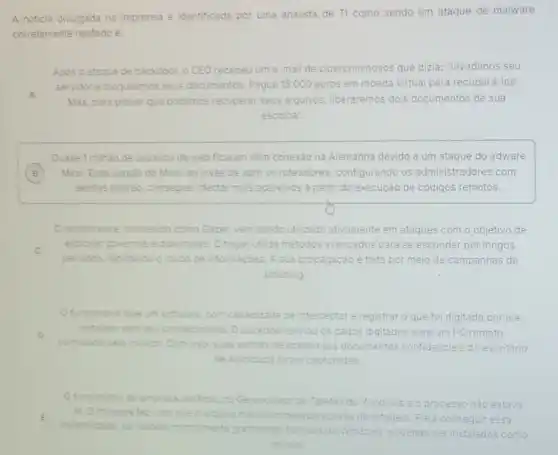 A noticia divulgada na imprensa e identificada por uma analista de TI como sendo um ataque de malware
corretamente relatado é:
Apos o ataque de backdoor, o CEO recebeu um me-mail de cibercriminosos que dizia: "Invadimos seu
A
servidor e bloqueamos seus documentos. Pague 15.000 euros em moeda virtual para recuperá-los.
Mas, para provarque podemos recuperar seus arquivos, liberaremos dois documentos de sua
escolha".
Quase 1 miháo de usuarios da web ficaram sem conexão na Alemanha devido a um ataque do adware
B Mirai. Essa versão do Mirai, ao invés de abrir os roteadores , configurando os administradores com B
senhas padrào, consegue infectar mais aparelhos a partir da execução de códigos remotos.
Oransomware, conhecido como Gazer, vem sendo utilizado ativamente em ataques com o objetivo de
C
periodos, facilitando o roubo de informações. A sua propagação é feita por meio de campanhas de
espionar governos e dip diplomatas. O trojan utiliza métodos avancados para se esconder por longos
phishing.
funcionario teve um software, com capacidade de interceptare registrar que foi digitado por ele
D
controlado pelo invasor. Com hisso, suas senhas de acesso aos documentos confidenciais do escritorio
instalado sem seu conhecimento ento.Obackdoor enviou os dados digitados para um PC remoto
de advocacia foram capturadas.
funcionario da empresa verificouno Gerenciador de Tarefas do Windows e o processo nào estava
la. O malware fez com que o arquivo malicioso desaparecesse da listagem. Para conseguir essa E
invisibilidade, os rootkits normalmente grampeiam fun funcoes do Windows, podendo ser instalados como