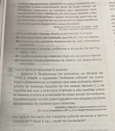 notivel das grandezas aparentes no plano horizontal cor-
auma propriedade geral de nosso campo de
perospila, enquanto ao contrário, elas diminuem bem
menta com a distância em um plano vertical e isso
indubinaronlemente porque o plano horizontal, para nós, se-
mes terreities, é aquele em que se fazem os deslocamentos
whalk, em que se desenvolve nossa atividade.
FONTY: Maurice Conversas -1948
Sto Pacio Martins Fontes 2004. p 16-17.
Ponty, a percepcão humana:
a) credistorcdes de realidade, que devem ser corrigidas.
incions de maneira independente dos interesses
humanos.
c) merpreta o mundo conforme a situação do ser hu-
mano here.
d) modifica dados da visão por meio do raciocínio mental.
e) registra imparcialmente os dados da experiência
concreta
4 Lea o texto e responda à questão.
Adomo e Horkheimer (os primeiros, na década de
1940, a utilizar a expressão "indústria cultural" tal como
hoje a entendemos ) acreditam que essa indústria desem-
penha as mesmas funções de um estado fascista [...], na
medida em que o indivíduo é levado a não meditar sobre
simesmo e sobre a totalidade do meio social circundante,
isformando-se em mero joguete e em simples produto
alimentador do sistema que o envolve.
TEIXEIRA COELHO. O que é indústria cultural.
São Paulo: Brasiliense, 1987 p. 33. (Coleção Primeiros passos).
Por que o conceito de indústria cultural envolve o termo
"industria"? Qual é seu papel na sociedade?
paul
mar
hori
sắc
elit
po
ve
u