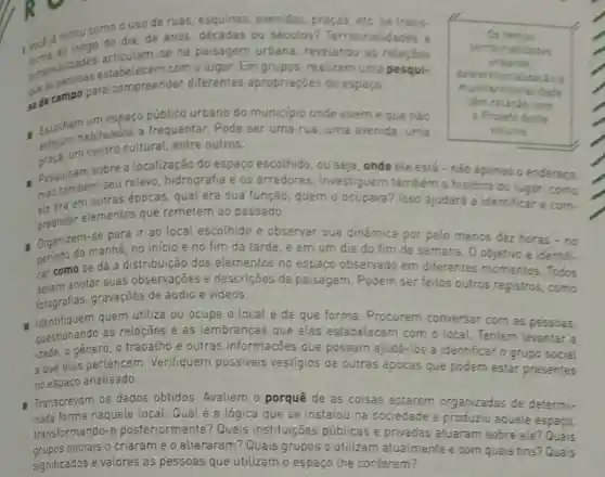 notou como ous de ruas, esquinas avenidas, praças, etc se trans.
ou séculos?Territorialid
-se na paisagem urbana, revelando
temporatidades estabelecem com o lugar. Em grupos realizem uma pesqui-
sa de campo para compreender diferentes apropriaçoes do espaço.
Os ternas
decis
urbanas.
desterritonalizacise
dade
têm relaçdo com
Projeto deste
volume
Escolhamabituados a frequentar. Pode ser uma rua, uma avenida uma
um espaço público urbano do municipic ande vivem e que não
um centro cultural entre outros.
- Pesquisem sobre a localização do espaço escolhido, ou seja onde ele está - nào apenas o endereco.
mas também seu relevo hidrografia e os arredores. Investiguem também a históna do lugar: como
ple era em outras épocas qual era sua função , quem o ocupava? Isso ajudará a identificar e com.
preender elementos que remetern ao passado.
Organizem manha.no inicio e no fim da tarde, e em um dia do fim de semana
-se por pelo menos dez horas-no
car como se dá a distribuição dos elementos no espaço observado em diferentes momentos Todos
devem anotar suas observações e descriçōes da paisagem. Podem ser feitos outros registros como
fotografias, gravações de áudio e vídeos.
- Identifiquem quem utiliza ou ocupa olocal e de que forma. Procurem conversar com as pessoas.
questionando as relações e as lembranças que elas estabelecem com o local Tentem levantar a
idade, o género, o trabalho e outras informações que possam ajudá-los a identificar o grupo social
a que elas pertencem Verifiquem possiveis vestígios de outras épocas que podem estar presentes
no espaço analisado.
a Transcrevam os dados obtidos. Avaliem o porquê de as coisas estarem organizadas de determi-
nada forma naquele local:Qual é a lógica que se instalou na sociedade e produziu aquele espaço,
transformando-o posteriormente? Quais instituições públicas e privadas atuaram sobre ele? Quais
grupos sociais o criaram e o alteraram? Quais grupos o utilizam atualmente e com quais fins? Quais
significados e valores as pessoas que utilizam o espaço the conferem?