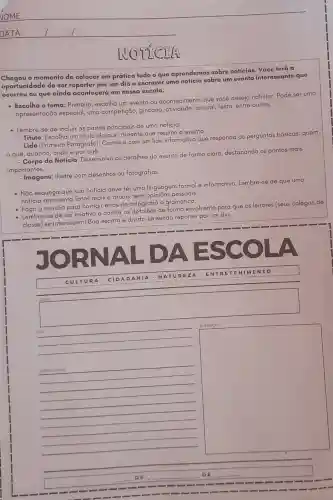 NOTTCEL
Chogou o momento de colocar em prática tudo o que aprendemos sobre notícias. Você terá a
oportunidade de ser por um dia e escrever uma sobre um evento interessante que
ocorreu ou que ainda acontecerá em nossa escola.
- Escolha o tema:Primeiro, escolha um evento ou acontecimento que você deseja noticiar.Pode ser uma
apresentação especial,uma competição, gincano atividade cultural, festa entre outros.
- Lembre-se de incluir as partes principais de uma noticia:
-Titulo: Escolha um titulo claro e afraente que resuma o evento.
- Lide (Primeiro Parágrafo)Comece com um lide informativo que responda às perguntas básicas:quem,
quê, quando, onde e por quê.
da Notícia: Desenvolva os detalhes do evento de forma clara destacando os pontos mais
importantes.
- Imagens: Ilustre com desenhos ou fotografias.
- Nǎo esqueça que sua notícia deve ter uma linguagem formal e informativa. Lembre-se de que uma
noticia apresenta fatos reais e atuais, sem pessoais.
- notici a revisão para corrigir erros de ortografia e gramática.
Lembre-se de ser criativo e contar os detalhes de forma envolvente para que
os
leitores (seus colegas de
classe) se interessem!Boa escrita e divirta -se sendo reporter por
um dia.
square 
CULT URA
- CIDA DANI A-NAT UREZ A-ENT RETE NIME NTO
Tituto
discrimination
square 
__
disappointed
__