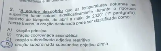 noturnas na
superficie lunar cairam significativamente 2020 1^circ  parágrafo).
equipe descobriu que as temperaturante
trecho, a oração destacada pode ser classificada como:
A) oração principal
B) oração coordenada assindética
A) oração subordinada restritiva
D) oração subordinada substantiva objetiva direta