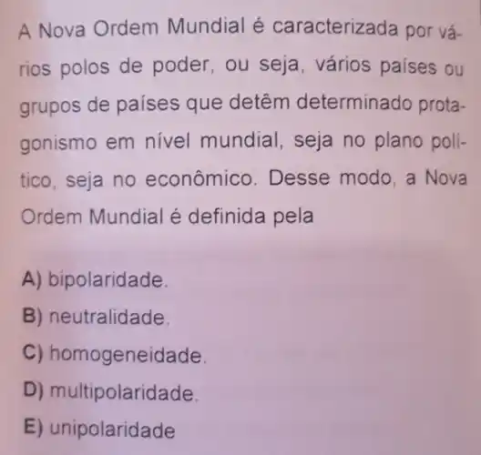 A Nova Ordem Mundial é caracterizada por vá-
rios polos de poder, ou seja , vários países ou
grupos de países que detêm determinado prota-
gonismo em nivel mundial, seja no plano poli-
tico, seja no econômico. Desse modo, a Nova
Ordem Mundial é definida pela
A) bipolaridade.
B) neutralidade.
C) homo geneidade.
D) multipolaridade.
E) unipolaridade