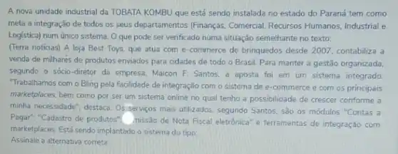 A nova unidade industrial da TOBATA KOMBU que está sendo instalada no estado do Paraná tem como
meta a integração de todos os seus departamentos Finanças. Comercial, Recursos Humanos Industrial e
Logistica) num único sistema O que pode ser venficado numa situação semelhante no texto:
(Terra noticias) A loja Best Toys, que atua com e-commerce de brinquedos desde 2007, contabiliza a
venda de milhares de produtos enviados para cidades de todo o Brasil.Para manter a gestão organizada.
segundo o sócio-diretor da empresa, Maicon F Santos, a aposta foi em um sistema integrado.
"Trabalhamos com o Bling pela facilidade de integração com o sistema de e-commerce e com os principais
marketplaces. bem como por ser um sistema online no qual tenho a possibilidade de crescer conforme a
minha necessidade", destace. Os servicos mais utilizados, segundo Santos são os módulos "Contas a
Pagar", "Cadastro de produtos nissão de Nota Fiscal eletrônica" e ferramentas de integração com
marketplaces. Está sendo implantado o sistema do tipo:
Assinale a alternativa correta