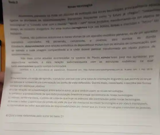 Novas teenologias
Atualmente, prevalece na midia um discurso de exaltação das novas teenologias principalments aquells
lights as atividades de telecomunicaçbes Express6es frequentes como "o futuro ja chegou""maravilias
tecnologicas"e "conexáo total com o mundo" "tetichi =zam" novos produtos transformando-os em objetos do
desejo, de consumo obrigatorio, Por esse motivo carregamos hoje nos bolsos bolsas e mochilas o "futuro" táo
festejado
Todavia, nào podemos reduzir-nos a meras vitimas de um aparetho midiático perverso, ou de um aparetho
capitatista controlador.He perversao certamente controle, sem sombra de
duvida.
Entretanto desenvolvemos uma relação simbiótica de dependência mútus com os veiculos de comunicação, que
se estreita a cada imagem compartithada e a cada dossié pessoal transformado em objeto público de
entretenimento.
Nào mais como aqueles acorrentados na caverna de Platão, somos livres para nos aprisionar por
espontanea vontade a esta relação sadomasoquista com as estruturas midiáticas, na qual
tanto controlamos quanto somos controlados.
SAMPNO A. S. A microfisica do espetáculo Disponivel em:http://observator odaimprensa.com.br.Acesso em: 1 mar 2013
(adaptado)
3) Ao escreverum artigo de opinião, o produtor precisa criar uma base de orientação linguística que permita alcançar
os leitores e convencé -los com relação ao ponto de vista defendido. Diante disso, nesse texto, a escolha das formas
verbais em destaque objetiva
a) criar relação de subordinação entre leitor e autor, já que ambos usam as novas tecnologias.
b) enfatizar a probabilidade de que toda população brasileira esteja aprisionada às novas tecnologias.
c) indicar, de forma clara, o ponto de vista de que hoje as pessoas são controladas pelas novas tecnologias.
d) tornaro leitor coparticipe do ponto de vista de que ele manipula as novas tecnologias e por elas é manipulado.
e) demonstrar ao leitor sua parcela de responsabilidade por deixar que as novas tecnologias controlem as pessoas.
4) Qual a tese defendida pelo autor do texto 2?
__
Texto 2