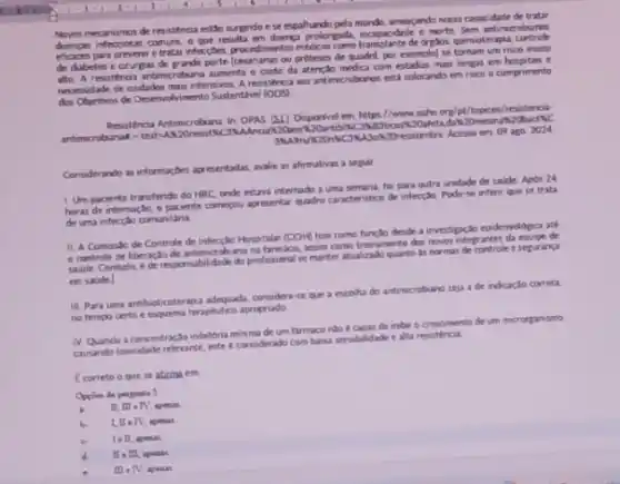 Noves mecanumos de resistenca esto surgindo ese espahando pelo mundo, anegado nossa capacidade de tratar
dengan infections comuns o que reub antimerobianos
eficares para prevenir e de dretox, quimoterapa.
de diabetes e crurga por exemplol se tomam um risco murto
alte A reustenca antimicroban aumenta o custo da atencto medica com estadian main longas em hosplas e
necessidade de cudadon masintensviot Aresitenca aos antimerobianor esti colocando em risec o cumprimento
dos Objetivos de Desenvohvimento Sustentivel (ODS)
Resistenca Antimerobiana in: OPAS (51) Disponivel em. https //www.paho org/ot/topicol/resisters
83bcork20afeta,da 20mesm
20resistentes. Acemo en 09 ago 2024
Considerando as informar,be apreentadia walie as afirmativas a seguir
1. Um paciente transfendo do HRC onde estava internade a uma semana, fo para outra unidade de taude Apos 24
horas de internação, o paciente comerou apresentar quadro caracteristico de intecple. Pode se infent que se trata
de uma infectobo comunitara
11. A Comisto de Controle de infeccio Hospitalar (COM tem como functio deside a investignclo epdemologica ate
controle de liberaçdo de ano na tarmacia, assim come trenamento dos novos integ antes da equipe de
sadde Contudo, ede responsabilidade do profinsional se manter atualizado quanto as normat de controle e seguranga
em saude
III Para uma antibioticoterapu adequada, considera-se que a escolha do antimicrobunc seja a de indicaçso correta.
no tempo certo e esquema terapbutico apropriado
IV Quando a concentraç?inibitoria minima de um inbir o crescimento de um microrganismo
causando towcidade relevante, este e considerado com baca sensibilidade e alta revistenca
f correto o que se aticma em
Opplies de perpanta 5
b 1. II -TV, apenal
III - TV, apenas