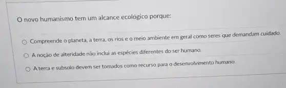 novo humanismo tem um alcance ecológico porque:
Compreende o planeta, a terra, os rios e o meio ambiente em geral como seres que demandam cuidado.
A noção de alteridade não inclui as espécies diferentes do ser humano.
A terra e subsolo devem ser tomados como recurso para o desenvolvimento humano.