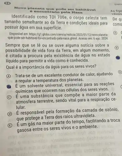 Novo pla
que pode nor habitável
6	ontrado pola N ana
Identificado como TO 1700e, o corpo celeste tem
tamanho semelhante ao da Terra e condições ideais para
possuir água em sua superficie.
Disponível em: https://g1.globo com/ciencia/noticia 2023/01/12/novo-planeta-
-que-pode-ser-habitavel fol-encontrado-pela-nasa.ghtml. Acesso em: 6 ago. 2024.
Sempre que se lệ ou se ouve alguma notícia sobre a
possibilidade de vida fora da Terra, em algum momento,
é citada a procura pela existência de água no estado
líquido para permitir a vida como é conhecida.
B
Qual é a importância da água para os seres vivos?
A
Trata-se de um excelente condutor de calor ajudando
a regular a temperatura dos planetas.
D (D)
A
É um solvente universal , essencial para as reaçōes
químicas que ocorrem nas células dos seres vivos.
C
É uma substância que compōe a maior parte da
atmosfera terrestre , sendo vital para a respiração ce-
lular.
D
É responsável pela formação da camada de ozônio,
que protege a Terra dos raios ultravioleta.
E
É um gás na maior parte do tempo facilitando a troca
gasosa entre os seres vivos e o ambiente.