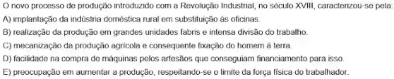 novo processo de produção introduzido com a Revolução Industrial, no século XVIII, caracterizou-se pela:
A) implantação da indústria doméstica nural em substituição as oficinas
B) realização đa produção em grandes unidades fabris e intensa divisão do trabalho.
C) mecanização da produção agricola e consequente fixação do homem à terra.
D) facilidade na compra de máquinas pelos artesãos que conseguiam financiamento para isso
E) preocupação em aumentar a produção, respeitando-se o limite da força fisica do trabalhador.